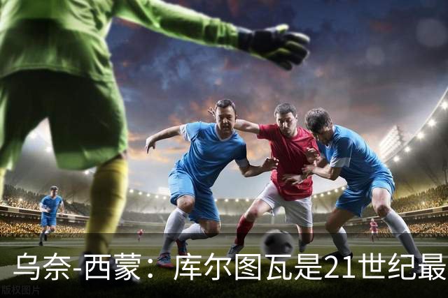 乌奈-西蒙：库尔图瓦是21世纪最佳门将，想拥有他的扑救能力