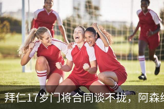 拜仁17岁门将合同谈不拢，阿森纳加入争夺还要防三队